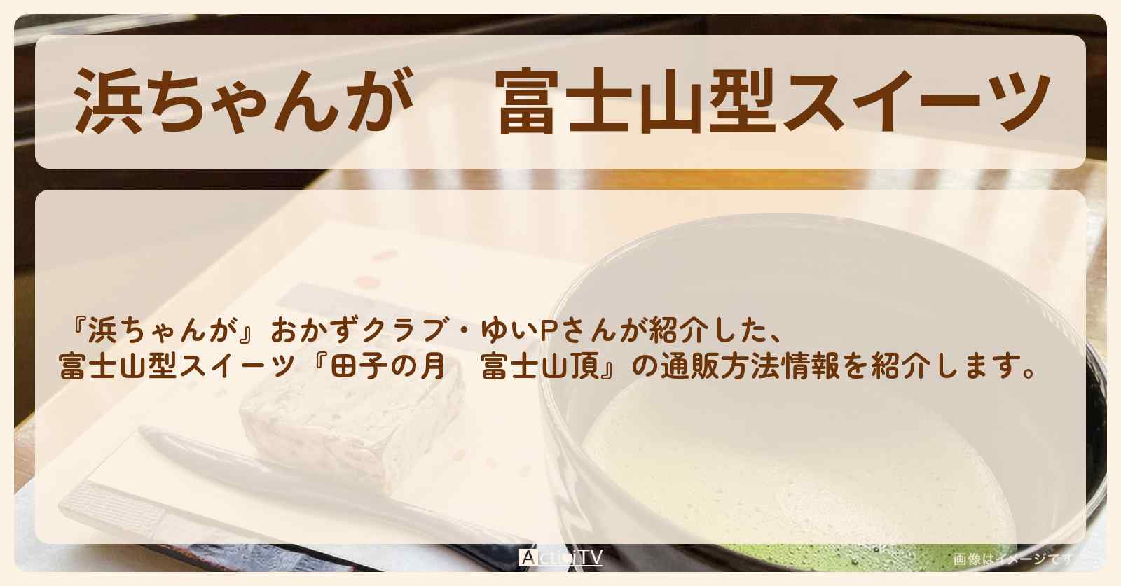 【浜ちゃんが】富士山型スイーツ　おかずクラブ・ゆいP『田子の月　富士山頂』の通販方法〔芸能人お取り寄せグルメ〕