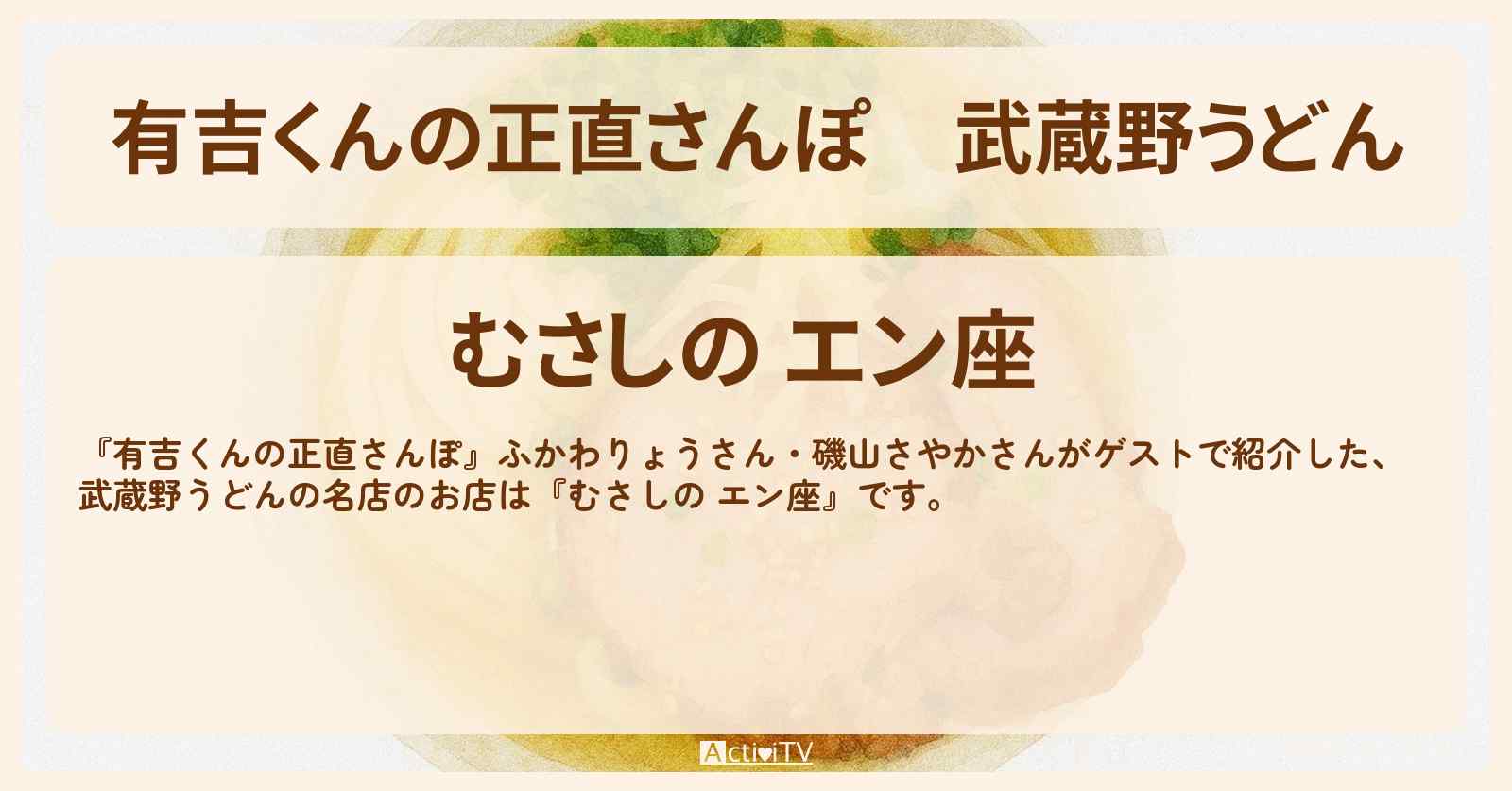 【有吉くんの正直さんぽ】武蔵野うどん『むさしの エン座』石神井公園のお店・ロケ地を紹介〔ふかわりょう・磯山さやか〕